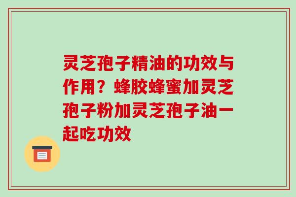 灵芝孢子精油的功效与作用？蜂胶蜂蜜加灵芝孢子粉加灵芝孢子油一起吃功效-第1张图片-破壁灵芝孢子粉研究指南