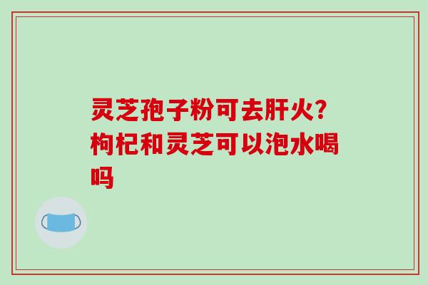 灵芝孢子粉可去肝火？枸杞和灵芝可以泡水喝吗-第1张图片-破壁灵芝孢子粉研究指南