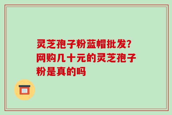 灵芝孢子粉蓝帽批发？网购几十元的灵芝孢子粉是真的吗-第1张图片-破壁灵芝孢子粉研究指南