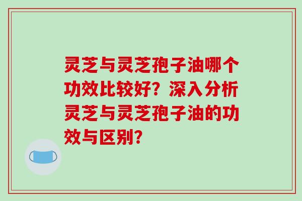 灵芝与灵芝孢子油哪个功效比较好？深入分析灵芝与灵芝孢子油的功效与区别？-第1张图片-破壁灵芝孢子粉研究指南