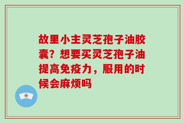 故里小主灵芝孢子油胶囊？想要买灵芝孢子油提高免疫力，服用的时候会麻烦吗-第1张图片-破壁灵芝孢子粉研究指南