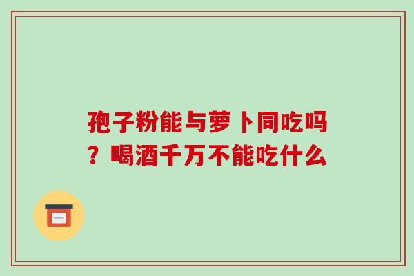 孢子粉能与萝卜同吃吗？喝酒千万不能吃什么-第1张图片-破壁灵芝孢子粉研究指南