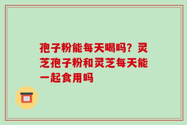 孢子粉能每天喝吗?灵芝孢子粉和灵芝每天能一起食用吗-第1张图片-破壁灵芝孢子粉研究指南 孢子粉能每天喝吗?灵芝孢子粉和灵芝每天能一起食用吗-第1张图片-破壁灵芝孢子粉研究指南