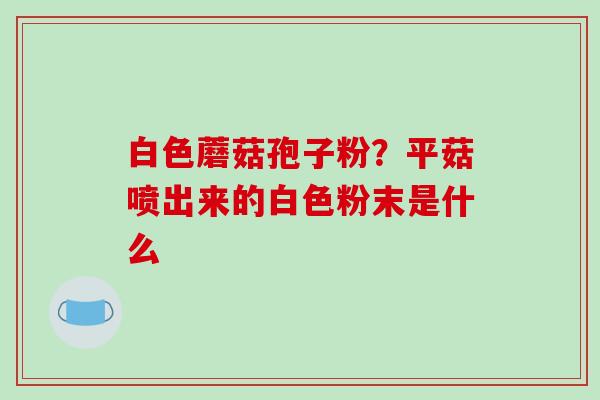 白色蘑菇孢子粉？平菇喷出来的白色粉末是什么-第1张图片-破壁灵芝孢子粉研究指南