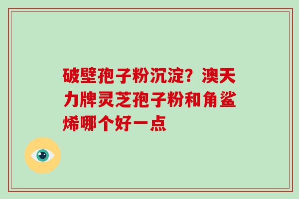 破壁孢子粉沉淀?澳天力牌灵芝孢子粉和角鲨烯哪个好一点-第1张图片-破壁灵芝孢子粉研究指南 破壁孢子粉沉淀?澳天力牌灵芝孢子粉和角鲨烯哪个好一点-第1张图片-破壁灵芝孢子粉研究指南