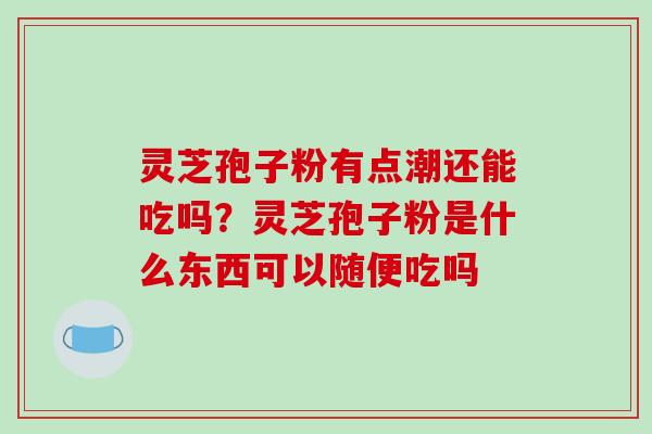 灵芝孢子粉有点潮还能吃吗？灵芝孢子粉是什么东西可以随便吃吗-第1张图片-破壁灵芝孢子粉研究指南