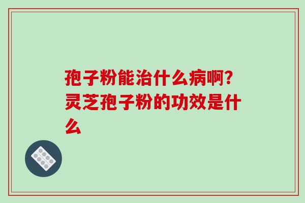 孢子粉能治什么病啊?灵芝孢子粉的功效是什么-第1张图片-破壁灵芝孢子粉研究指南 孢子粉能治什么病啊?灵芝孢子粉的功效是什么-第1张图片-破壁灵芝孢子粉研究指南