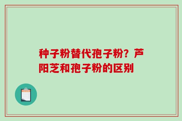 种子粉替代孢子粉?芦阳芝和孢子粉的区别-第1张图片-破壁灵芝孢子粉研究指南 种子粉替代孢子粉?芦阳芝和孢子粉的区别-第1张图片-破壁灵芝孢子粉研究指南
