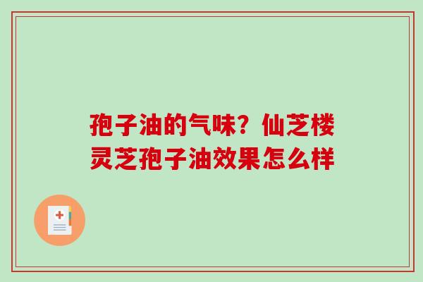 孢子油的气味？仙芝楼灵芝孢子油效果怎么样-第1张图片-破壁灵芝孢子粉研究指南