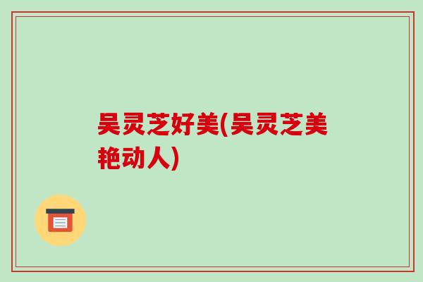 吴灵芝好美(吴灵芝美艳动人)-第1张图片-破壁灵芝孢子粉研究指南 吴灵芝好美(吴灵芝美艳动人)-第1张图片-破壁灵芝孢子粉研究指南