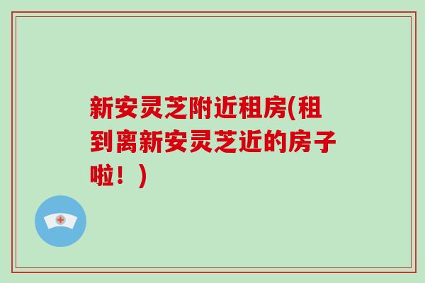 新安灵芝附近租房(租到离新安灵芝近的房子啦!)-第1张图片-破壁灵芝孢子粉研究指南 新安灵芝附近租房(租到离新安灵芝近的房子啦!)-第1张图片-破壁灵芝孢子粉研究指南