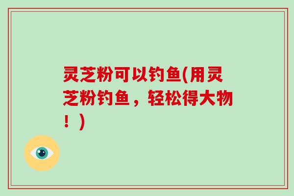 灵芝粉可以钓鱼(用灵芝粉钓鱼,轻松得大物!)-第1张图片-破壁灵芝孢子粉研究指南 灵芝粉可以钓鱼(用灵芝粉钓鱼,轻松得大物!)-第1张图片-破壁灵芝孢子粉研究指南