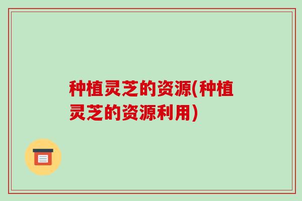 种植灵芝的资源(种植灵芝的资源利用)-第1张图片-破壁灵芝孢子粉研究指南 种植灵芝的资源(种植灵芝的资源利用)-第1张图片-破壁灵芝孢子粉研究指南