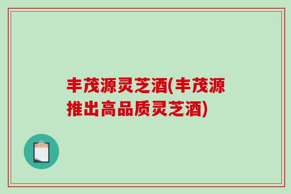 丰茂源灵芝酒(丰茂源推出高品质灵芝酒)-第1张图片-破壁灵芝孢子粉研究指南