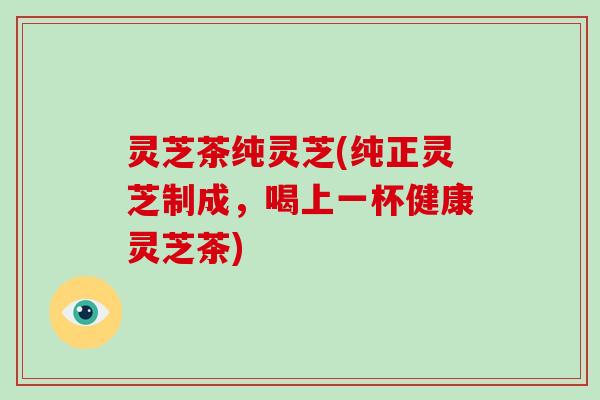 灵芝茶纯灵芝(纯正灵芝制成，喝上一杯健康灵芝茶)-第1张图片-破壁灵芝孢子粉研究指南
