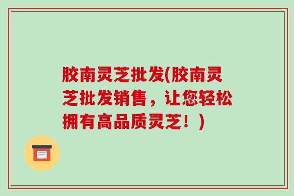 胶南灵芝批发(胶南灵芝批发销售,让您轻松拥有高品质灵芝!)-第1张图片-破壁灵芝孢子粉研究指南 胶南灵芝批发(胶南灵芝批发销售,让您轻松拥有高品质灵芝!)-第1张图片-破壁灵芝孢子粉研究指南
