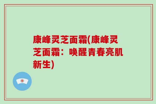 康峰灵芝面霜(康峰灵芝面霜:唤醒青春亮肌新生)-第1张图片-破壁灵芝孢子粉研究指南 康峰灵芝面霜(康峰灵芝面霜:唤醒青春亮肌新生)-第1张图片-破壁灵芝孢子粉研究指南
