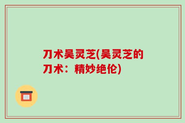 刀术吴灵芝(吴灵芝的刀术:精妙绝伦)-第1张图片-破壁灵芝孢子粉研究指南 刀术吴灵芝(吴灵芝的刀术:精妙绝伦)-第1张图片-破壁灵芝孢子粉研究指南