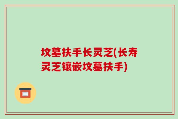 坟墓扶手长灵芝(长寿灵芝镶嵌坟墓扶手)-第1张图片-破壁灵芝孢子粉研究指南
