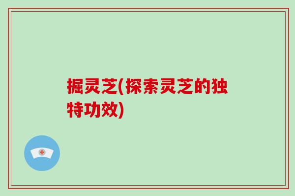 掘灵芝(探索灵芝的独特功效)-第1张图片-破壁灵芝孢子粉研究指南 掘灵芝(探索灵芝的独特功效)-第1张图片-破壁灵芝孢子粉研究指南