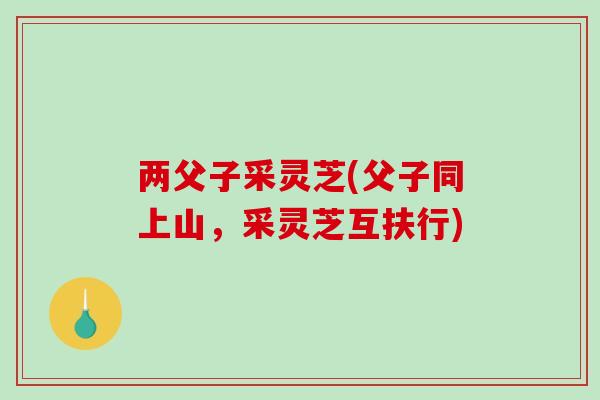 两父子采灵芝(父子同上山,采灵芝互扶行)-第1张图片-破壁灵芝孢子粉研究指南 两父子采灵芝(父子同上山,采灵芝互扶行)-第1张图片-破壁灵芝孢子粉研究指南