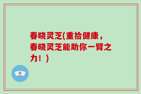 春晓灵芝(重拾健康,春晓灵芝能助你一臂之力!)-第1张图片-破壁灵芝孢子粉研究指南 春晓灵芝(重拾健康,春晓灵芝能助你一臂之力!)-第1张图片-破壁灵芝孢子粉研究指南