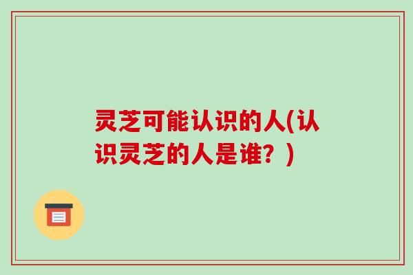 灵芝可能认识的人(认识灵芝的人是谁?)-第1张图片-破壁灵芝孢子粉研究指南 灵芝可能认识的人(认识灵芝的人是谁?)-第1张图片-破壁灵芝孢子粉研究指南