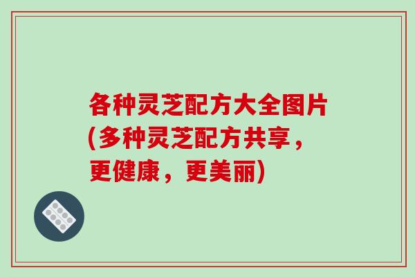 各种灵芝配方大全图片(多种灵芝配方共享,更健康,更美丽)-第1张图片-破壁灵芝孢子粉研究指南 各种灵芝配方大全图片(多种灵芝配方共享,更健康,更美丽)-第1张图片-破壁灵芝孢子粉研究指南