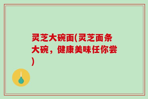灵芝大碗面(灵芝面条大碗,健康美味任你尝)-第1张图片-破壁灵芝孢子粉研究指南 灵芝大碗面(灵芝面条大碗,健康美味任你尝)-第1张图片-破壁灵芝孢子粉研究指南