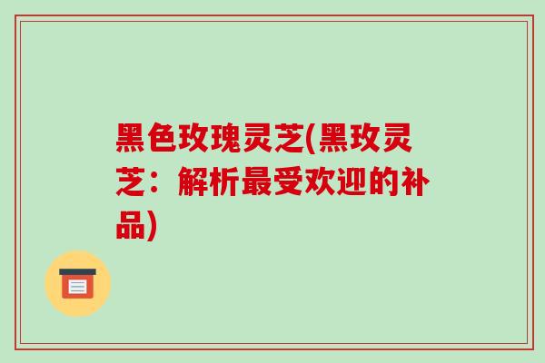 黑色玫瑰灵芝(黑玫灵芝:解析最受欢迎的补品)-第1张图片-破壁灵芝孢子粉研究指南 黑色玫瑰灵芝(黑玫灵芝:解析最受欢迎的补品)-第1张图片-破壁灵芝孢子粉研究指南