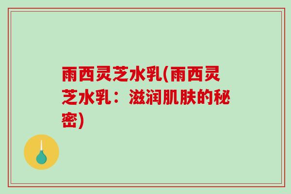 雨西灵芝水乳(雨西灵芝水乳：滋润肌肤的秘密)-第1张图片-破壁灵芝孢子粉研究指南