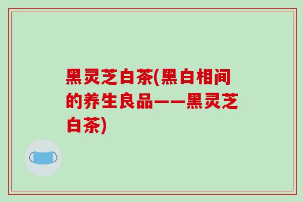 黑灵芝白茶(黑白相间的养生良品——黑灵芝白茶)-第1张图片-破壁灵芝孢子粉研究指南