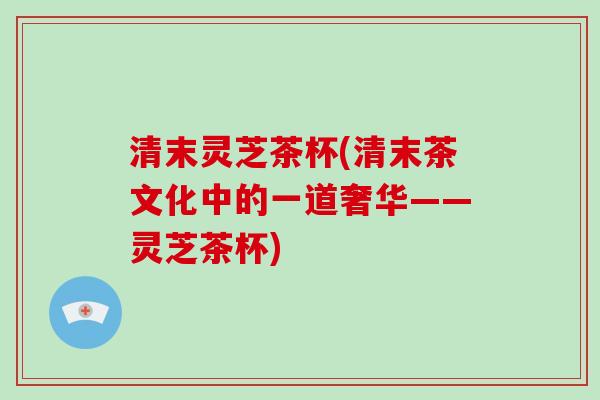清末灵芝茶杯(清末茶文化中的一道奢华——灵芝茶杯)-第1张图片-破壁灵芝孢子粉研究指南 清末灵芝茶杯(清末茶文化中的一道奢华——灵芝茶杯)-第1张图片-破壁灵芝孢子粉研究指南