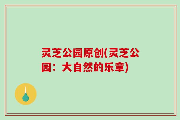 灵芝公园原创(灵芝公园:大自然的乐章)-第1张图片-破壁灵芝孢子粉研究指南 灵芝公园原创(灵芝公园:大自然的乐章)-第1张图片-破壁灵芝孢子粉研究指南