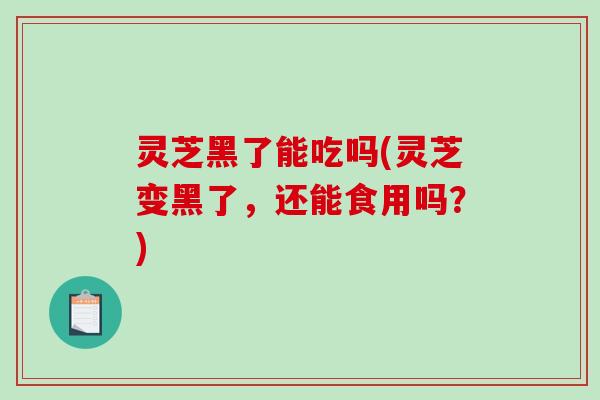 灵芝黑了能吃吗(灵芝变黑了，还能食用吗？)-第1张图片-破壁灵芝孢子粉研究指南