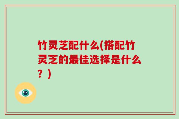 竹灵芝配什么(搭配竹灵芝的最佳选择是什么?)-第1张图片-破壁灵芝孢子粉研究指南 竹灵芝配什么(搭配竹灵芝的最佳选择是什么?)-第1张图片-破壁灵芝孢子粉研究指南