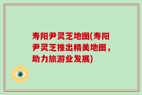 寿阳尹灵芝地图(寿阳尹灵芝推出精美地图,助力旅游业发展)-第1张图片-破壁灵芝孢子粉研究指南 寿阳尹灵芝地图(寿阳尹灵芝推出精美地图,助力旅游业发展)-第1张图片-破壁灵芝孢子粉研究指南