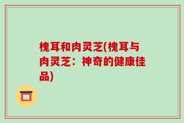 槐耳和肉灵芝(槐耳与肉灵芝:神奇的健康佳品)-第1张图片-破壁灵芝孢子粉研究指南 槐耳和肉灵芝(槐耳与肉灵芝:神奇的健康佳品)-第1张图片-破壁灵芝孢子粉研究指南