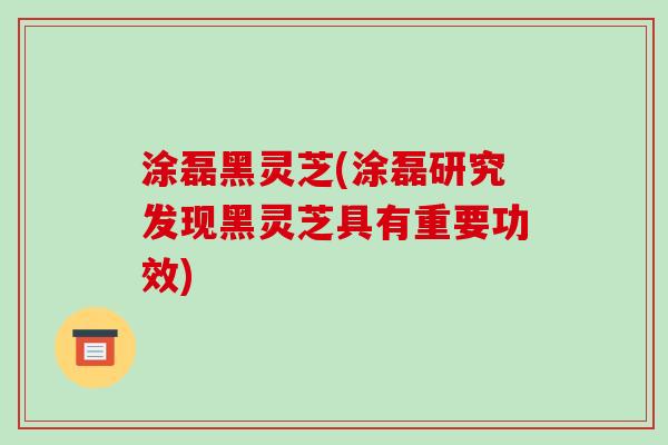 涂磊黑灵芝(涂磊研究发现黑灵芝具有重要功效)-第1张图片-破壁灵芝孢子粉研究指南 涂磊黑灵芝(涂磊研究发现黑灵芝具有重要功效)-第1张图片-破壁灵芝孢子粉研究指南