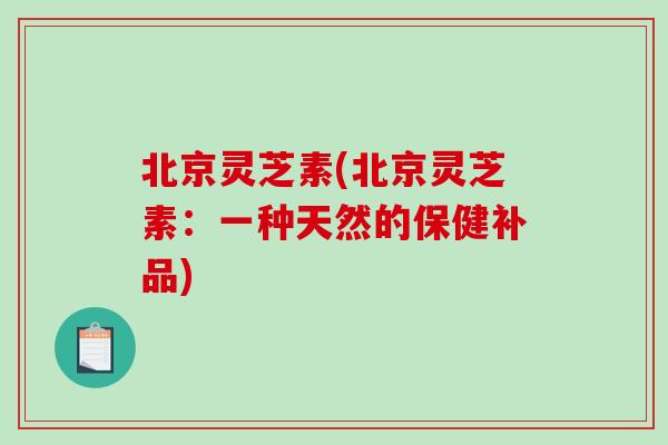 北京灵芝素(北京灵芝素：一种天然的保健补品)-第1张图片-破壁灵芝孢子粉研究指南