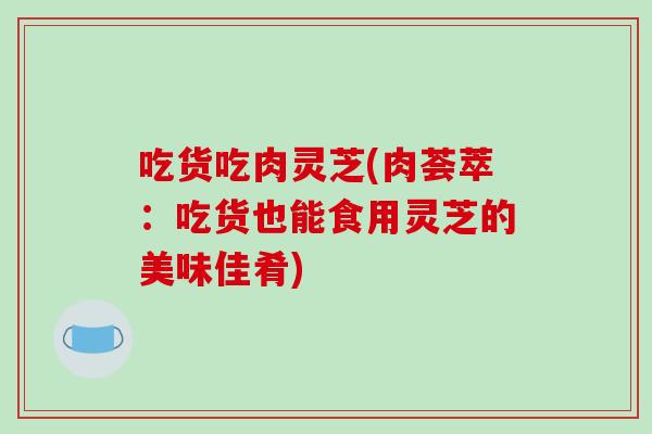 吃货吃肉灵芝(肉荟萃:吃货也能食用灵芝的美味佳肴)-第1张图片-破壁灵芝孢子粉研究指南 吃货吃肉灵芝(肉荟萃:吃货也能食用灵芝的美味佳肴)-第1张图片-破壁灵芝孢子粉研究指南