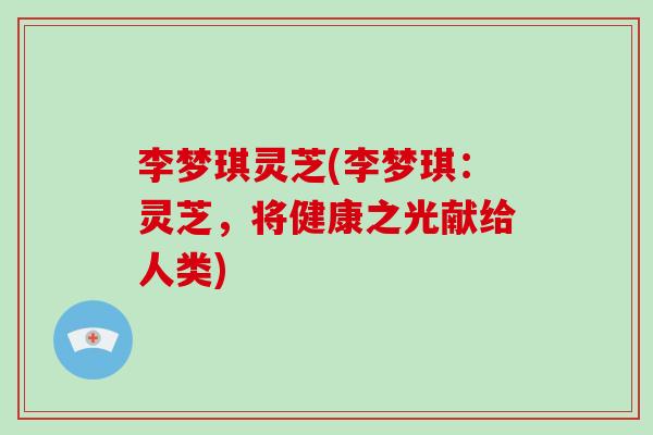 李梦琪灵芝(李梦琪:灵芝,将健康之光献给人类)-第1张图片-破壁灵芝孢子粉研究指南 李梦琪灵芝(李梦琪:灵芝,将健康之光献给人类)-第1张图片-破壁灵芝孢子粉研究指南