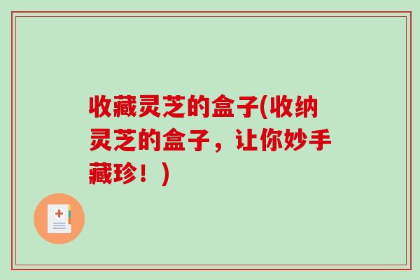 收藏灵芝的盒子(收纳灵芝的盒子，让你妙手藏珍！)-第1张图片-破壁灵芝孢子粉研究指南