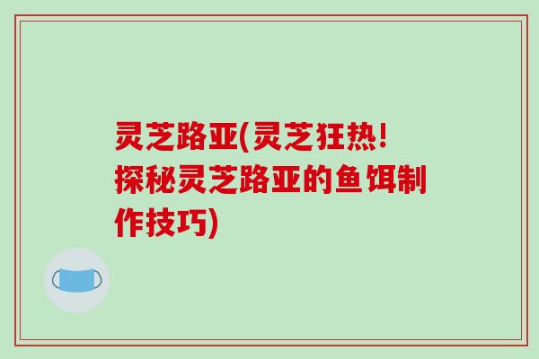 灵芝路亚(灵芝狂热!探秘灵芝路亚的鱼饵制作技巧)-第1张图片-破壁灵芝孢子粉研究指南 灵芝路亚(灵芝狂热!探秘灵芝路亚的鱼饵制作技巧)-第1张图片-破壁灵芝孢子粉研究指南