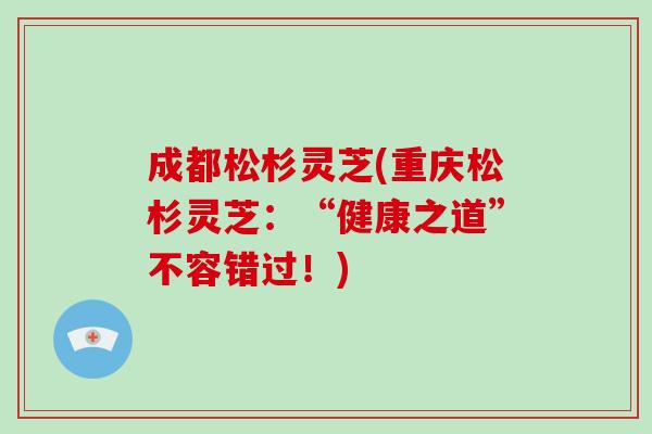 成都松杉灵芝(重庆松杉灵芝：“健康之道”不容错过！)-第1张图片-破壁灵芝孢子粉研究指南