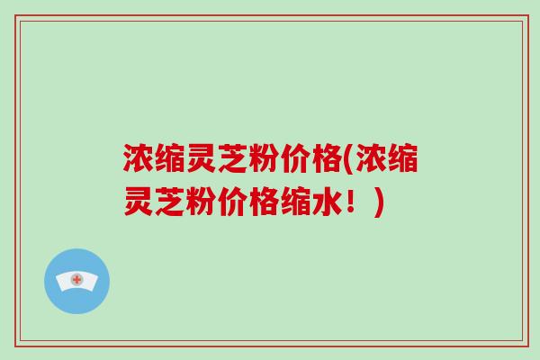 浓缩灵芝粉价格(浓缩灵芝粉价格缩水!)-第1张图片-破壁灵芝孢子粉研究指南 浓缩灵芝粉价格(浓缩灵芝粉价格缩水!)-第1张图片-破壁灵芝孢子粉研究指南