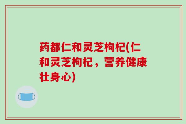 药都仁和灵芝枸杞(仁和灵芝枸杞,营养健康壮身心)-第1张图片-破壁灵芝孢子粉研究指南 药都仁和灵芝枸杞(仁和灵芝枸杞,营养健康壮身心)-第1张图片-破壁灵芝孢子粉研究指南