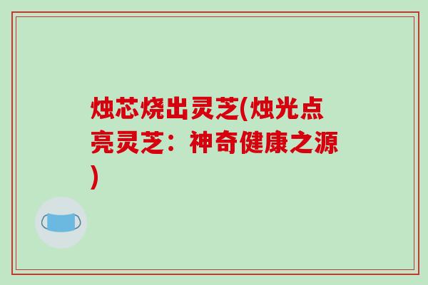 烛芯烧出灵芝(烛光点亮灵芝：神奇健康之源)-第1张图片-破壁灵芝孢子粉研究指南