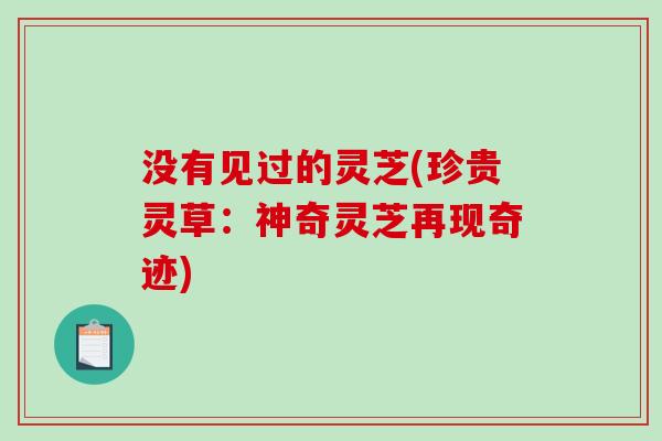 没有见过的灵芝(珍贵灵草:神奇灵芝再现奇迹)-第1张图片-破壁灵芝孢子粉研究指南 没有见过的灵芝(珍贵灵草:神奇灵芝再现奇迹)-第1张图片-破壁灵芝孢子粉研究指南