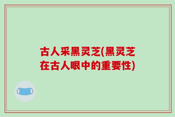 古人采黑灵芝(黑灵芝在古人眼中的重要性)-第1张图片-破壁灵芝孢子粉研究指南 古人采黑灵芝(黑灵芝在古人眼中的重要性)-第1张图片-破壁灵芝孢子粉研究指南